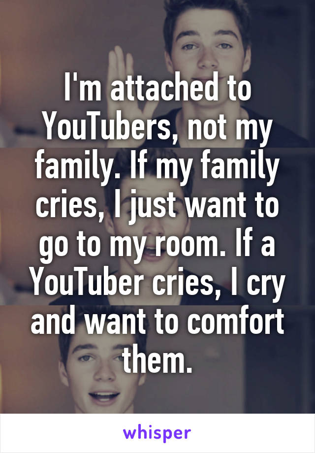 I'm attached to YouTubers, not my family. If my family cries, I just want to go to my room. If a YouTuber cries, I cry and want to comfort them.