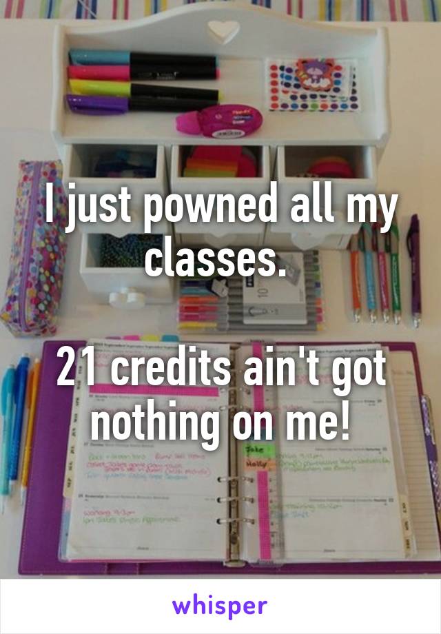 I just powned all my classes. 

21 credits ain't got nothing on me!