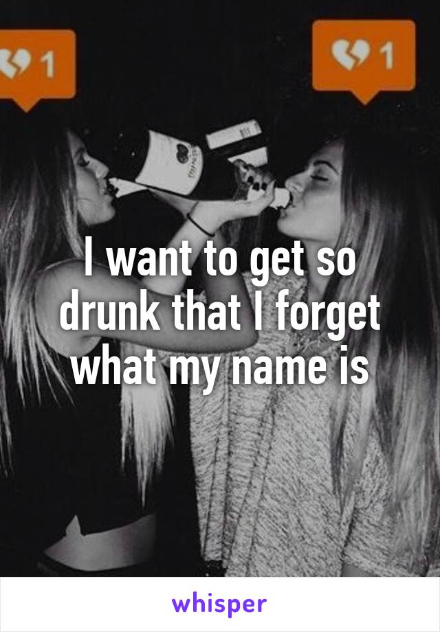 I want to get so drunk that I forget what my name is