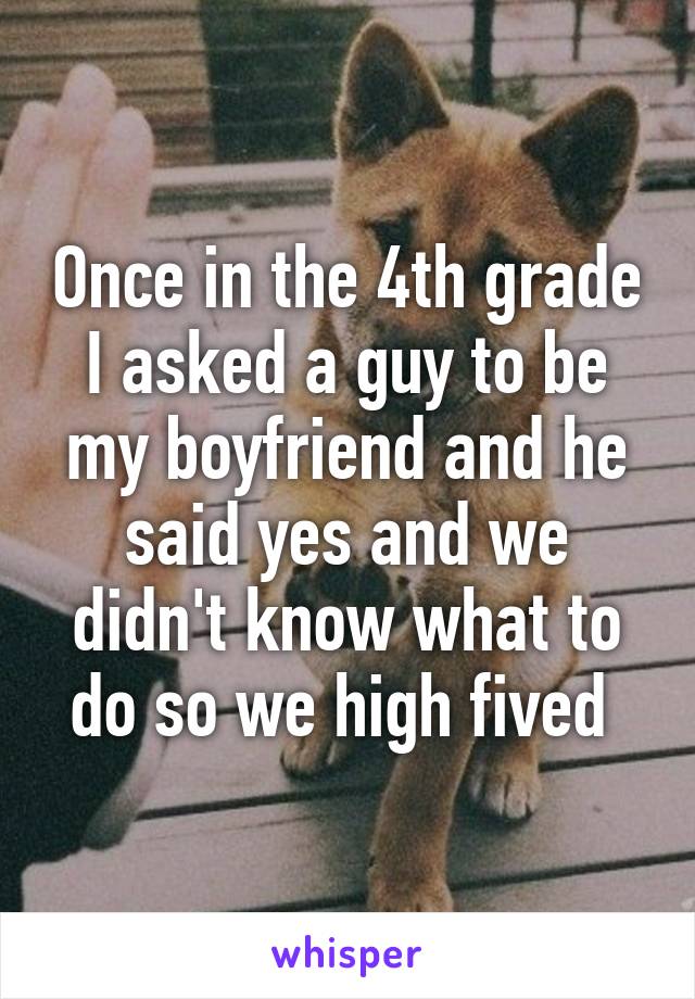 Once in the 4th grade I asked a guy to be my boyfriend and he said yes and we didn't know what to do so we high fived 