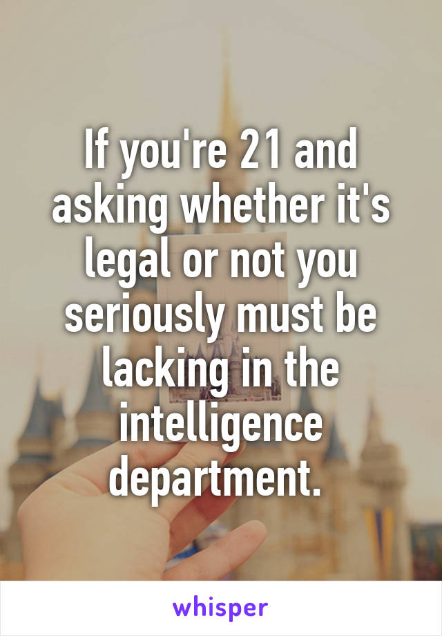 If you're 21 and asking whether it's legal or not you seriously must be lacking in the intelligence department. 