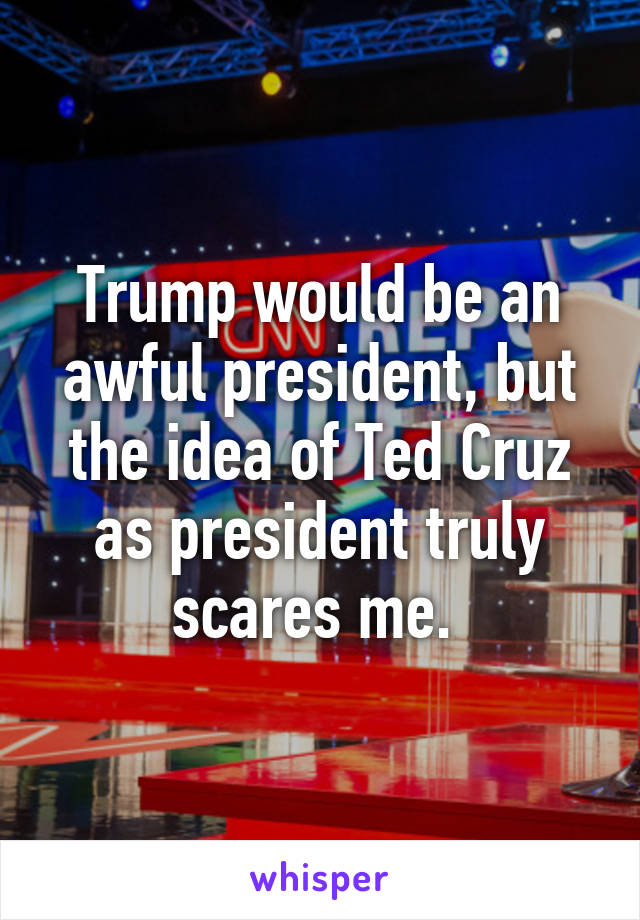 Trump would be an awful president, but the idea of Ted Cruz as president truly scares me. 