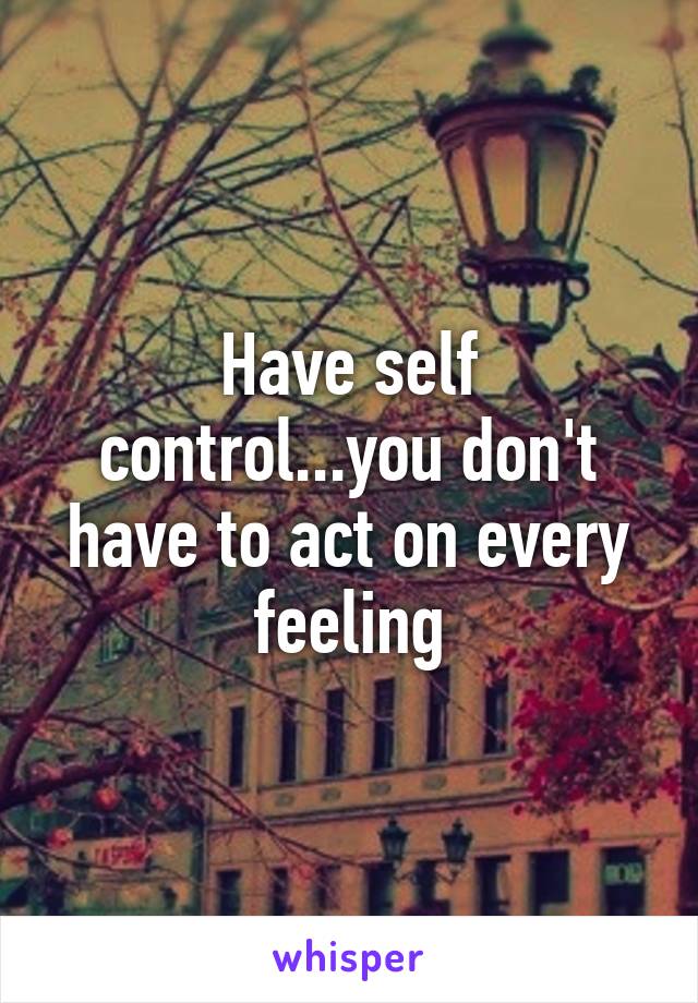 Have self control...you don't have to act on every feeling