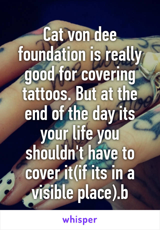 Cat von dee foundation is really good for covering tattoos. But at the end of the day its your life you shouldn't have to cover it(if its in a visible place).b