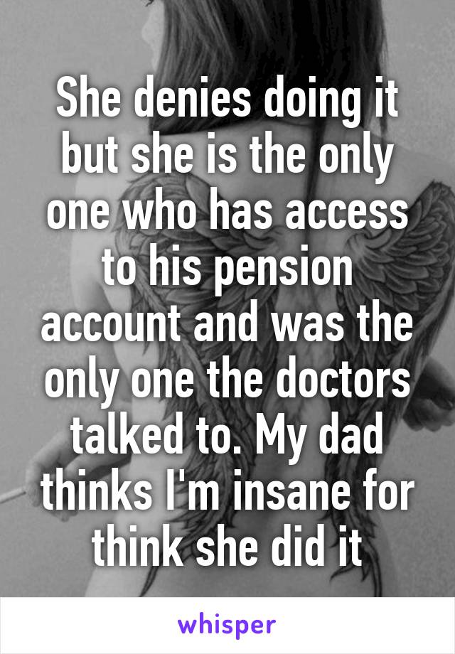 She denies doing it but she is the only one who has access to his pension account and was the only one the doctors talked to. My dad thinks I'm insane for think she did it