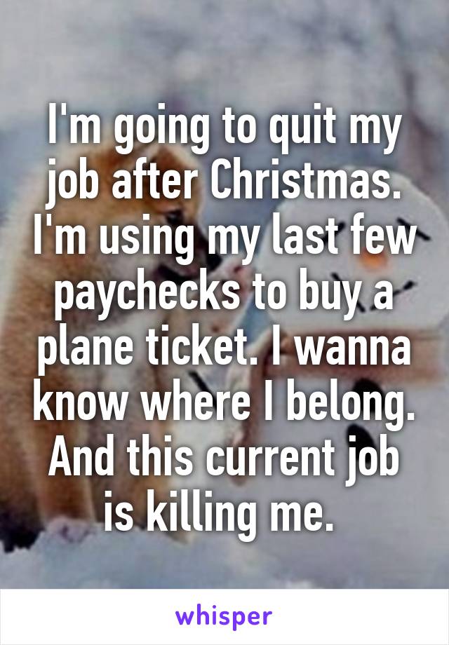 I'm going to quit my job after Christmas. I'm using my last few paychecks to buy a plane ticket. I wanna know where I belong. And this current job is killing me. 