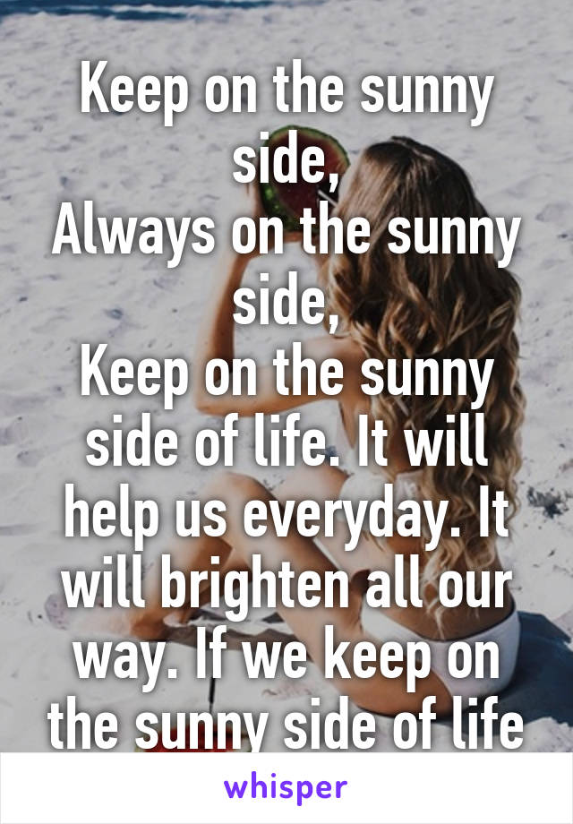 Keep on the sunny side,
Always on the sunny side,
Keep on the sunny side of life. It will help us everyday. It will brighten all our way. If we keep on the sunny side of life