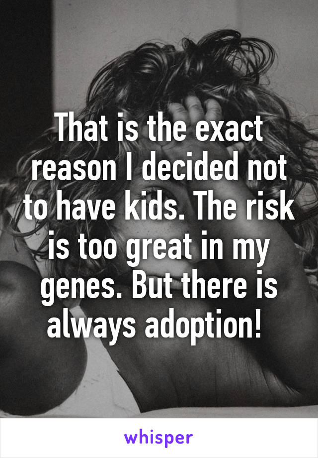 That is the exact reason I decided not to have kids. The risk is too great in my genes. But there is always adoption! 