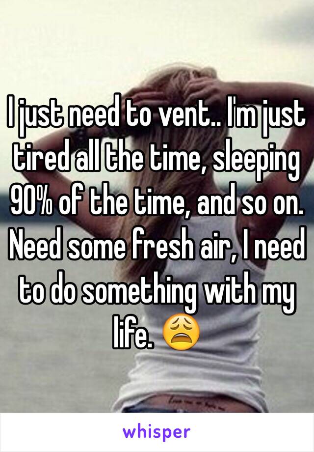 I just need to vent.. I'm just tired all the time, sleeping 90% of the time, and so on. Need some fresh air, I need to do something with my life. 😩