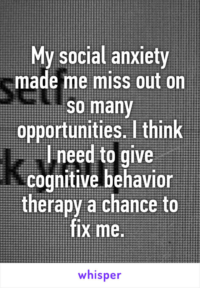 My social anxiety made me miss out on so many opportunities. I think I need to give cognitive behavior therapy a chance to fix me. 