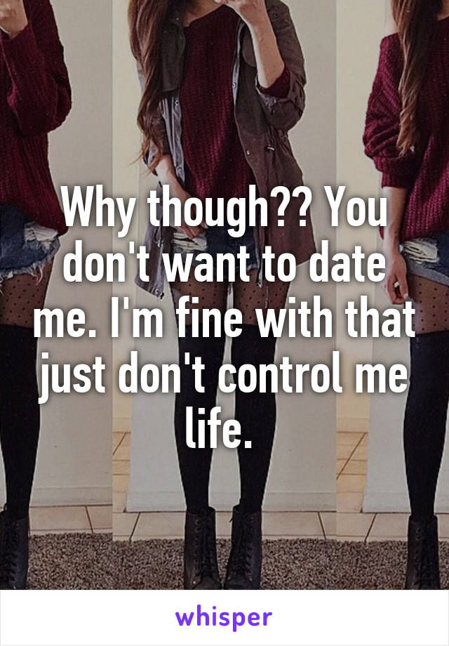 Why though?? You don't want to date me. I'm fine with that just don't control me life. 