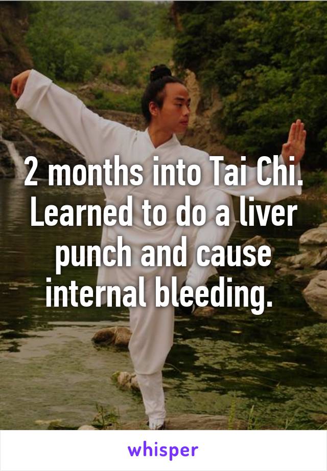 2 months into Tai Chi. Learned to do a liver punch and cause internal bleeding. 