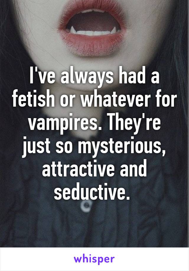 I've always had a fetish or whatever for vampires. They're just so mysterious, attractive and seductive. 