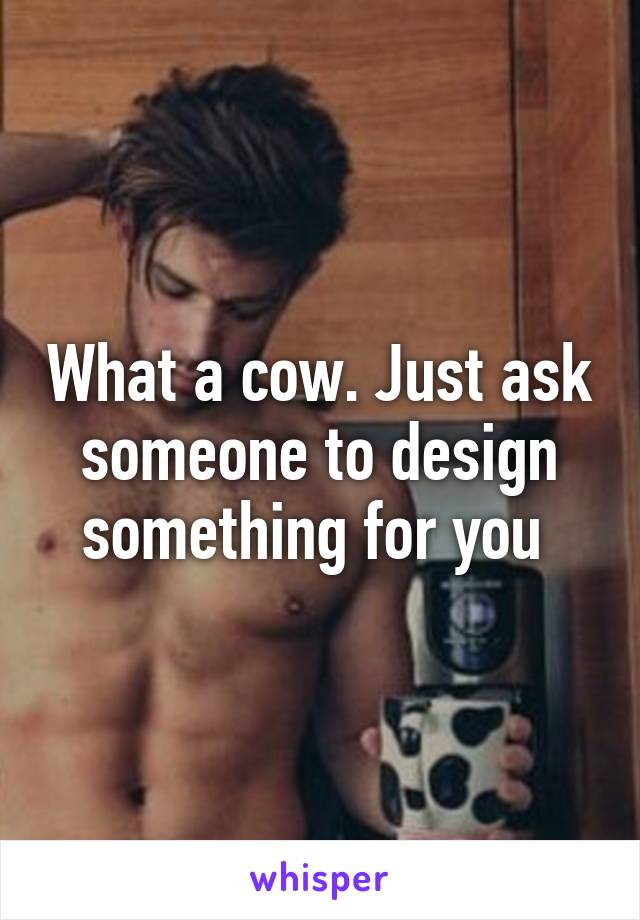 What a cow. Just ask someone to design something for you 