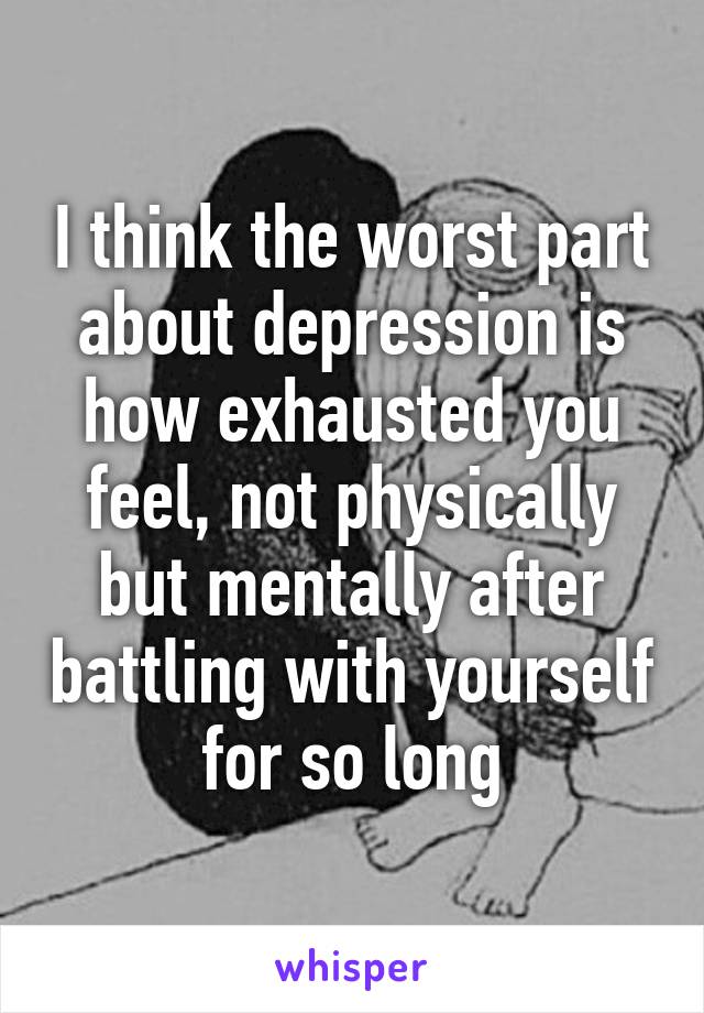 I think the worst part about depression is how exhausted you feel, not physically but mentally after battling with yourself for so long