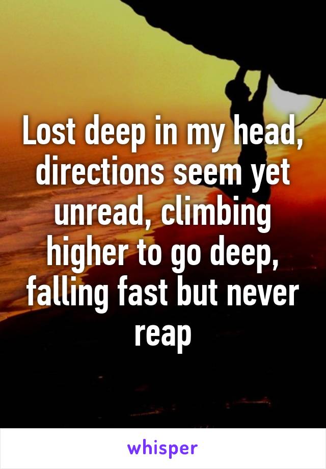 Lost deep in my head, directions seem yet unread, climbing higher to go deep, falling fast but never reap