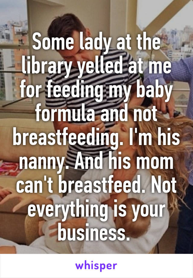 Some lady at the library yelled at me for feeding my baby formula and not breastfeeding. I'm his nanny. And his mom can't breastfeed. Not everything is your business. 