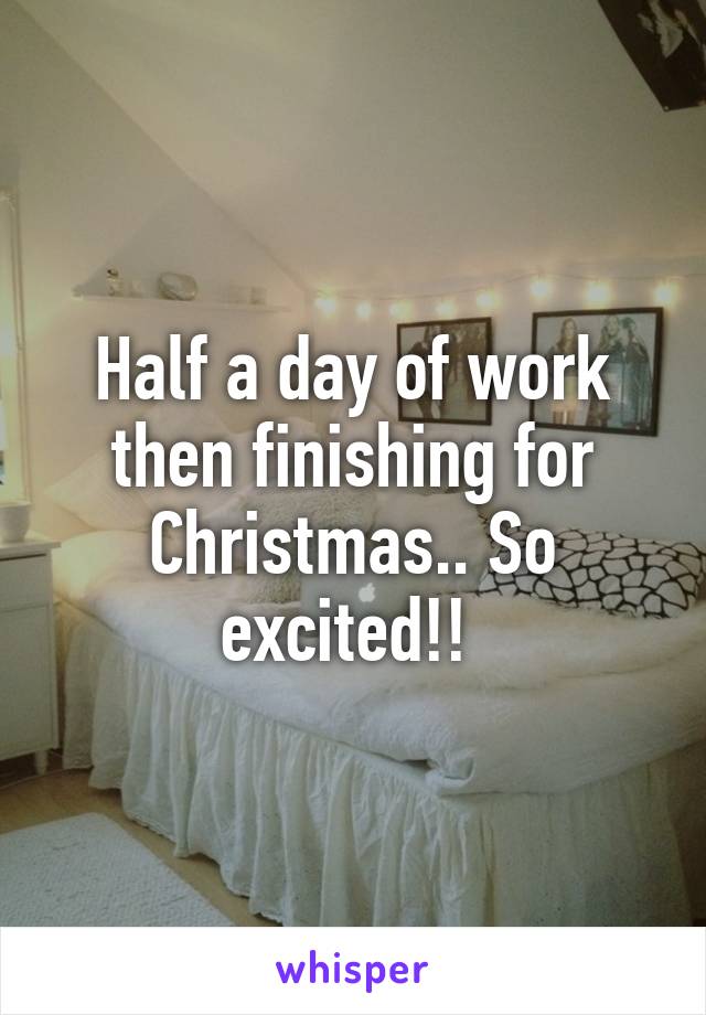 Half a day of work then finishing for Christmas.. So excited!! 