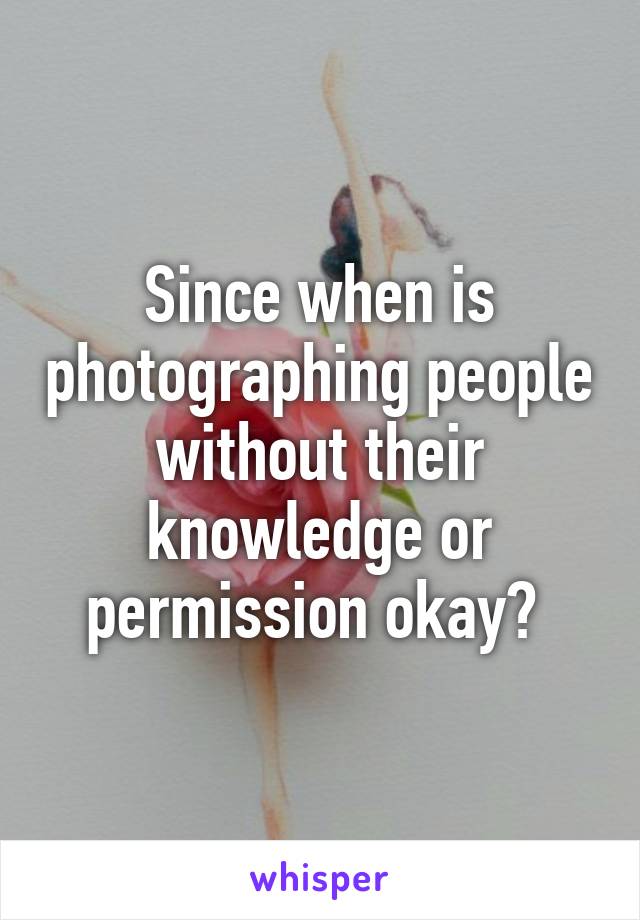 Since when is photographing people without their knowledge or permission okay? 