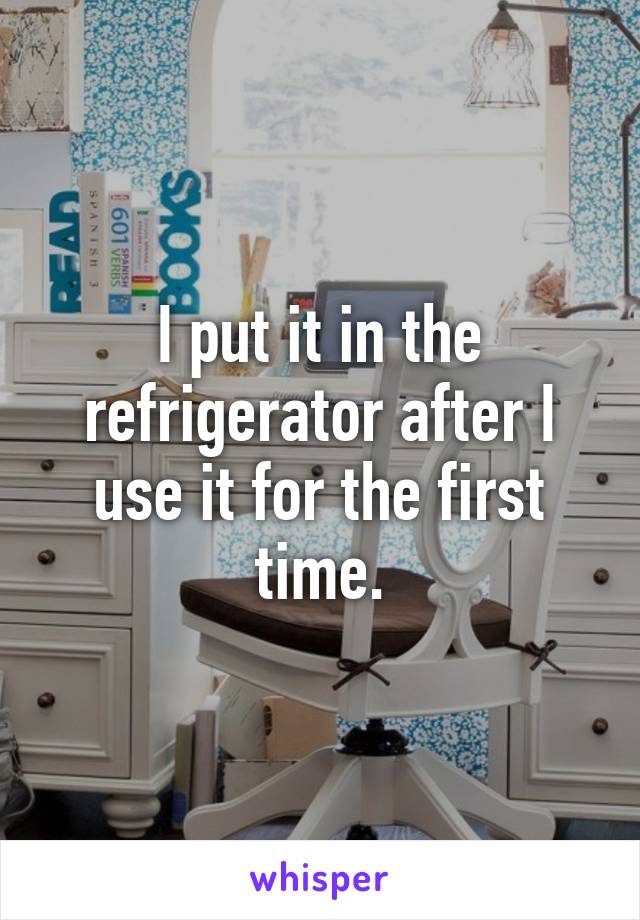 I put it in the refrigerator after I use it for the first time.