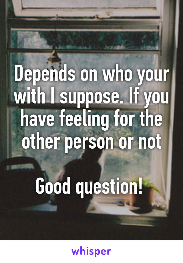 Depends on who your with I suppose. If you have feeling for the other person or not

Good question! 