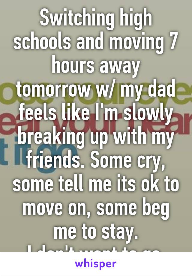 Switching high schools and moving 7 hours away tomorrow w/ my dad feels like I'm slowly breaking up with my friends. Some cry, some tell me its ok to move on, some beg me to stay.
I don't want to go.