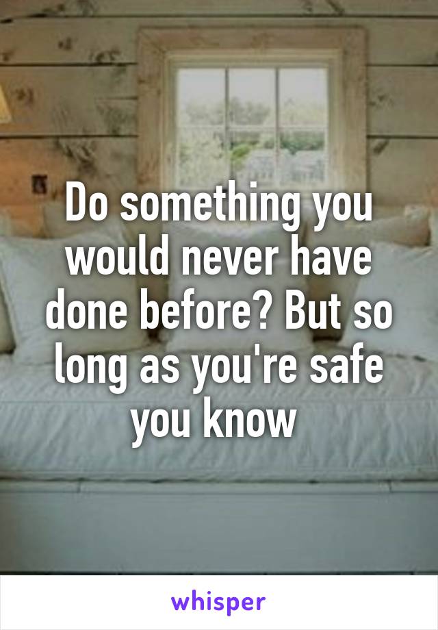 Do something you would never have done before? But so long as you're safe you know 