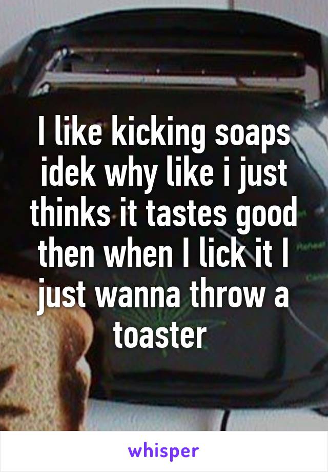 I like kicking soaps idek why like i just thinks it tastes good then when I lick it I just wanna throw a toaster 