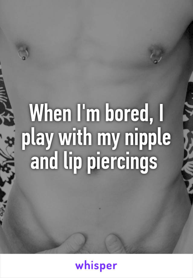 When I'm bored, I play with my nipple and lip piercings 