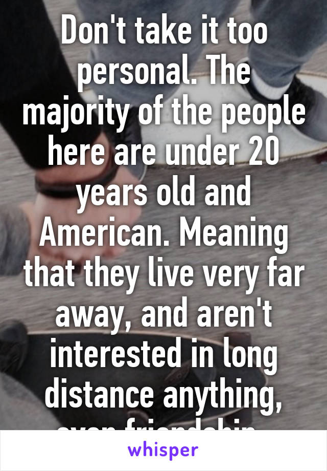 Don't take it too personal. The majority of the people here are under 20 years old and American. Meaning that they live very far away, and aren't interested in long distance anything, even friendship. 