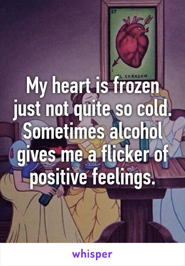 My heart is frozen just not quite so cold. Sometimes alcohol gives me a flicker of positive feelings.