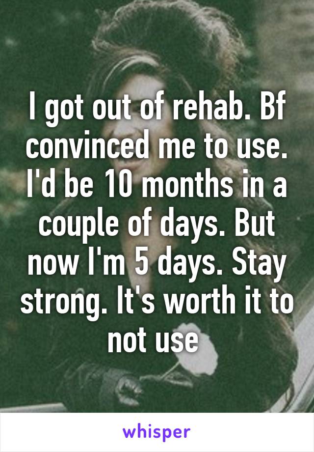 I got out of rehab. Bf convinced me to use. I'd be 10 months in a couple of days. But now I'm 5 days. Stay strong. It's worth it to not use 