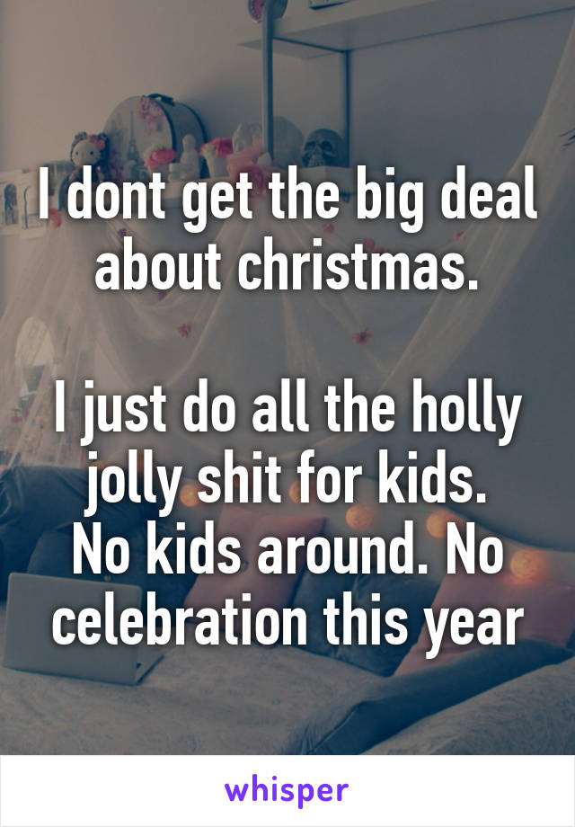 I dont get the big deal about christmas.

I just do all the holly jolly shit for kids.
No kids around. No celebration this year