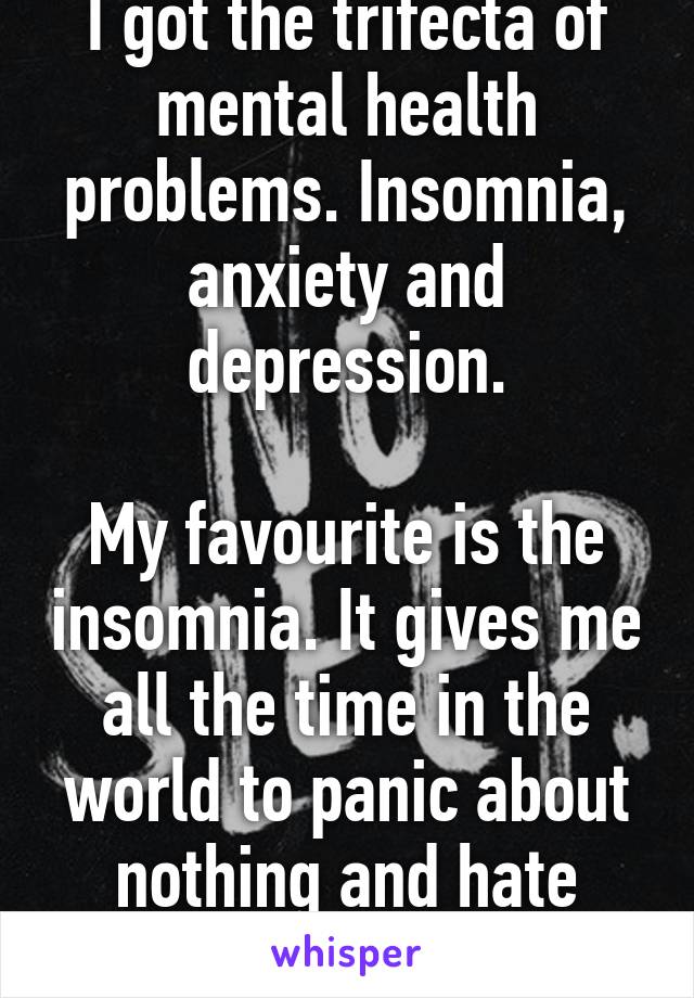 I got the trifecta of mental health problems. Insomnia, anxiety and depression.

My favourite is the insomnia. It gives me all the time in the world to panic about nothing and hate myself f everything