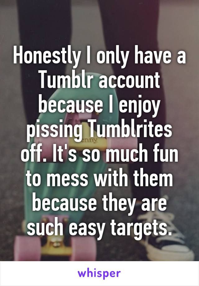 Honestly I only have a Tumblr account because I enjoy pissing Tumblrites off. It's so much fun to mess with them because they are such easy targets.