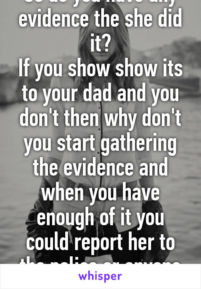 So do you have any evidence the she did it?
If you show show its to your dad and you don't then why don't you start gathering the evidence and when you have enough of it you could report her to the police or anyone you'd trust. 