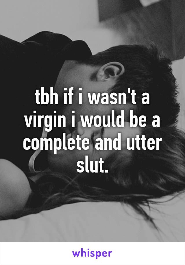 tbh if i wasn't a virgin i would be a complete and utter slut.