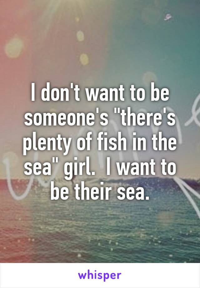 I don't want to be someone's "there's plenty of fish in the sea" girl.  I want to be their sea.