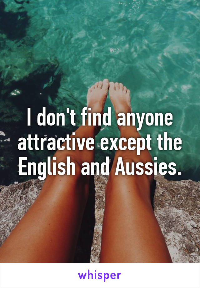 I don't find anyone attractive except the English and Aussies.