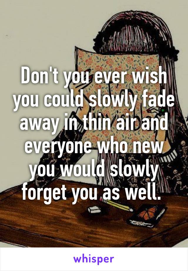 Don't you ever wish you could slowly fade away in thin air and everyone who new you would slowly forget you as well. 