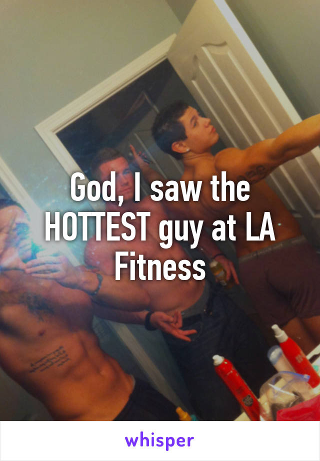 God, I saw the HOTTEST guy at LA Fitness