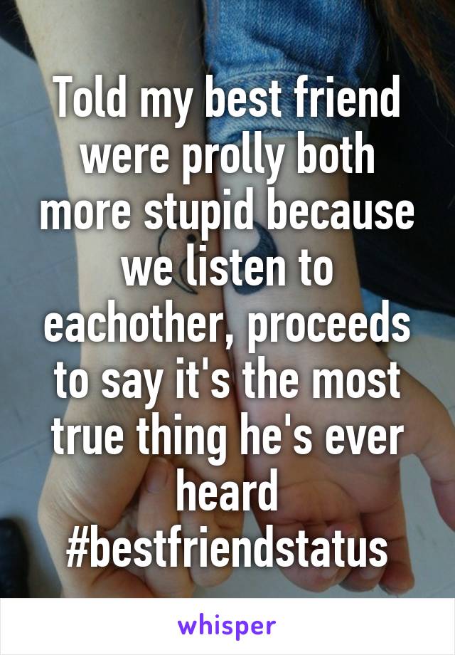 Told my best friend were prolly both more stupid because we listen to eachother, proceeds to say it's the most true thing he's ever heard #bestfriendstatus