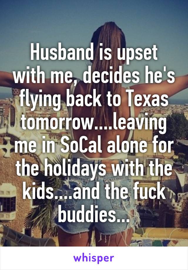 Husband is upset with me, decides he's flying back to Texas tomorrow....leaving me in SoCal alone for the holidays with the kids....and the fuck buddies...