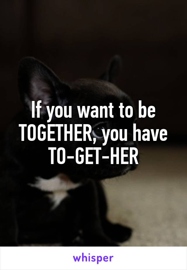 If you want to be TOGETHER, you have TO-GET-HER