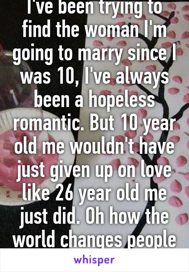 I've been trying to find the woman I'm going to marry since I was 10, I've always been a hopeless romantic. But 10 year old me wouldn't have just given up on love like 26 year old me just did. Oh how the world changes people 