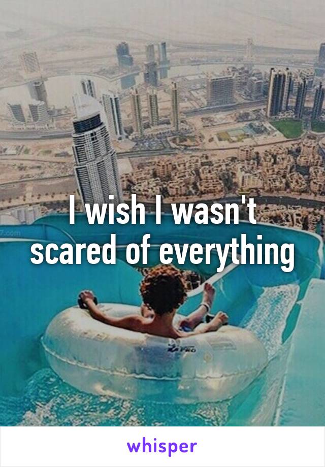 I wish I wasn't scared of everything