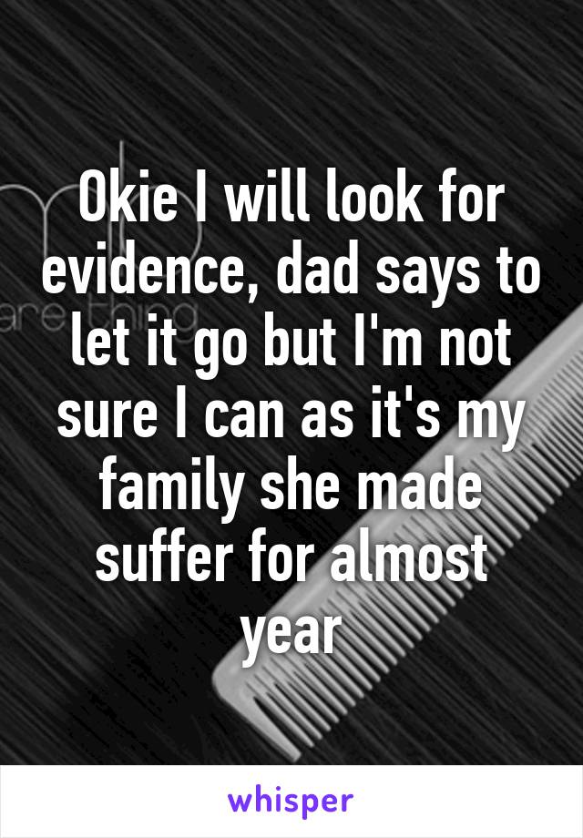 Okie I will look for evidence, dad says to let it go but I'm not sure I can as it's my family she made suffer for almost year