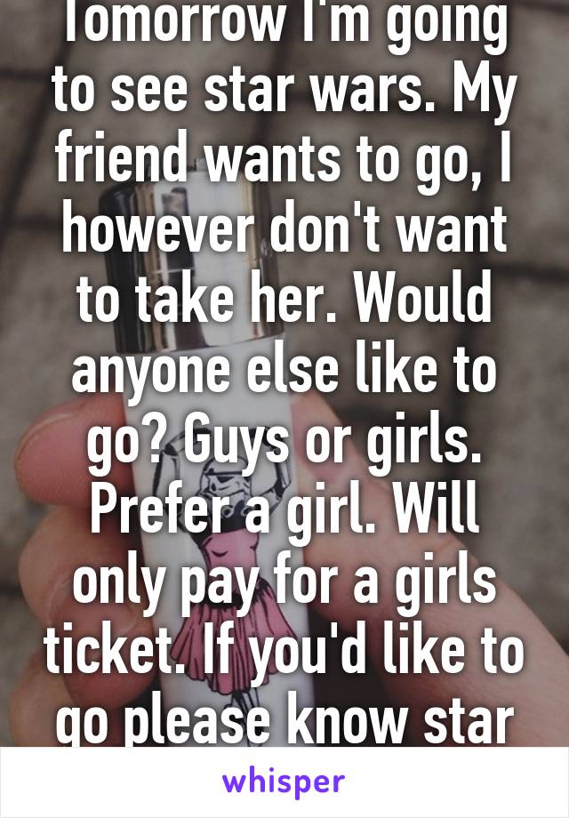 Tomorrow I'm going to see star wars. My friend wants to go, I however don't want to take her. Would anyone else like to go? Guys or girls. Prefer a girl. Will only pay for a girls ticket. If you'd like to go please know star wars and be sane 