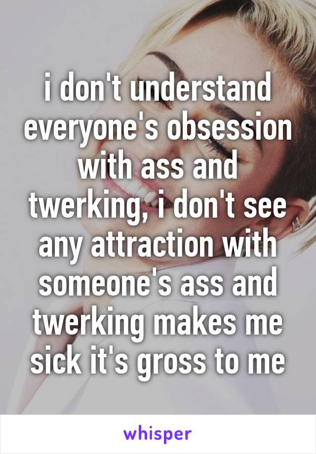 i don't understand everyone's obsession with ass and twerking, i don't see any attraction with someone's ass and twerking makes me sick it's gross to me