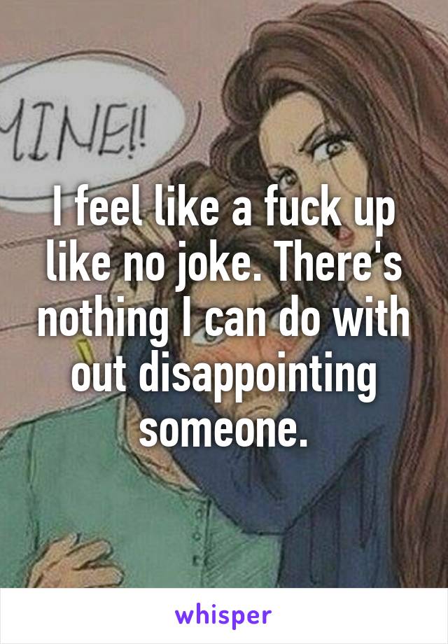 I feel like a fuck up like no joke. There's nothing I can do with out disappointing someone.